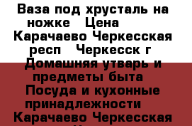 Ваза под хрусталь на ножке › Цена ­ 500 - Карачаево-Черкесская респ., Черкесск г. Домашняя утварь и предметы быта » Посуда и кухонные принадлежности   . Карачаево-Черкесская респ.,Черкесск г.